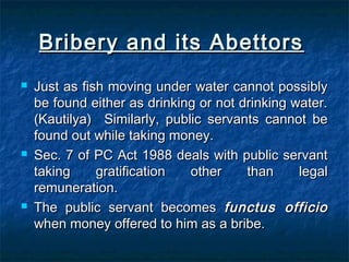 Bribery and its AbettorsBribery and its Abettors
 Just as fish moving under water cannot possiblyJust as fish moving under water cannot possibly
be found either as drinking or not drinking water.be found either as drinking or not drinking water.
(Kautilya) Similarly, public servants cannot be(Kautilya) Similarly, public servants cannot be
found out while taking money.found out while taking money.
 Sec. 7 of PC Act 1988 deals with public servantSec. 7 of PC Act 1988 deals with public servant
taking gratification other than legaltaking gratification other than legal
remuneration.remuneration.
 The public servant becomesThe public servant becomes functus officiofunctus officio
when money offered to him as a bribe.when money offered to him as a bribe.
 