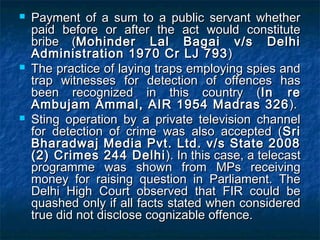  Payment of a sum to a public servant whetherPayment of a sum to a public servant whether
paid before or after the act would constitutepaid before or after the act would constitute
bribe (bribe (Mohinder Lal Bagai v/s DelhiMohinder Lal Bagai v/s Delhi
Administration 1970 Cr LJ 793Administration 1970 Cr LJ 793 ))
 The practice of laying traps employing spies andThe practice of laying traps employing spies and
trap witnesses for detection of offences hastrap witnesses for detection of offences has
been recognized in this country (been recognized in this country (In reIn re
Ambujam Ammal, AIR 1954 Madras 326Ambujam Ammal, AIR 1954 Madras 326 ).).
 Sting operation by a private television channelSting operation by a private television channel
for detection of crime was also accepted (for detection of crime was also accepted (SriSri
Bharadwaj Media Pvt. Ltd. v/s State 2008Bharadwaj Media Pvt. Ltd. v/s State 2008
(2) Crimes 244 Delhi(2) Crimes 244 Delhi ). In this case, a telecast). In this case, a telecast
programme was shown from MPs receivingprogramme was shown from MPs receiving
money for raising question in Parliament. Themoney for raising question in Parliament. The
Delhi High Court observed that FIR could beDelhi High Court observed that FIR could be
quashed only if all facts stated when consideredquashed only if all facts stated when considered
true did not disclose cognizable offence.true did not disclose cognizable offence.
 