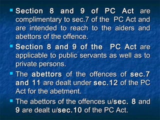  Section 8 and 9 of PC ActSection 8 and 9 of PC Act areare
complimentary to sec.7 of the PC Act andcomplimentary to sec.7 of the PC Act and
are intended to reach to the aiders andare intended to reach to the aiders and
abettors of the offence.abettors of the offence.
 Section 8 and 9 of the PC ActSection 8 and 9 of the PC Act areare
applicable to public servants as well as toapplicable to public servants as well as to
private persons.private persons.
 TheThe abettorsabettors of the offences ofof the offences of sec.7sec.7
and 11and 11 are dealt underare dealt under sec.12sec.12 of the PCof the PC
Act for the abetment.Act for the abetment.
 The abettors of the offences u/The abettors of the offences u/sec. 8sec. 8 andand
99 are dealt u/are dealt u/sec.10sec.10 of the PC Act.of the PC Act.
 