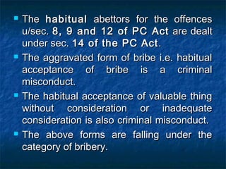  TheThe habitualhabitual abettors for the offencesabettors for the offences
u/sec.u/sec. 8, 9 and 12 of PC Act8, 9 and 12 of PC Act are dealtare dealt
under sec.under sec. 14 of the PC Act14 of the PC Act..
 The aggravated form of bribe i.e. habitualThe aggravated form of bribe i.e. habitual
acceptance of bribe is a criminalacceptance of bribe is a criminal
misconduct.misconduct.
 The habitual acceptance of valuable thingThe habitual acceptance of valuable thing
without consideration or inadequatewithout consideration or inadequate
consideration is also criminal misconduct.consideration is also criminal misconduct.
 The above forms are falling under theThe above forms are falling under the
category of bribery.category of bribery.
 