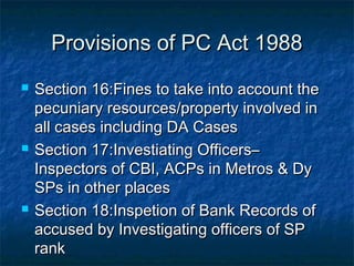 Provisions of PC Act 1988Provisions of PC Act 1988
 Section 16:Fines to take into account theSection 16:Fines to take into account the
pecuniary resources/property involved inpecuniary resources/property involved in
all cases including DA Casesall cases including DA Cases
 Section 17:Investiating Officers–Section 17:Investiating Officers–
Inspectors of CBI, ACPs in Metros & DyInspectors of CBI, ACPs in Metros & Dy
SPs in other placesSPs in other places
 Section 18:Inspetion of Bank Records ofSection 18:Inspetion of Bank Records of
accused by Investigating officers of SPaccused by Investigating officers of SP
rankrank
 