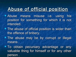Abuse of official positionAbuse of official position
 Abuse means misuse i.e. using hisAbuse means misuse i.e. using his
position for something for which it is notposition for something for which it is not
intended.intended.
 The abuse of official position is wider thanThe abuse of official position is wider than
the offence of bribery.the offence of bribery.
 The abuse may be by corrupt or illegalThe abuse may be by corrupt or illegal
means .means .
 To obtain pecuniary advantage or anyTo obtain pecuniary advantage or any
valuable thing for himself or for any othervaluable thing for himself or for any other
person .person .
 