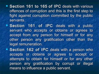  Section 161 to 165Section 161 to 165 of IPCof IPC deals with variousdeals with various
offences of corruption and this is the first step tooffences of corruption and this is the first step to
fight against corruption committed by the publicfight against corruption committed by the public
servants.servants.
 Section 161 of IPCSection 161 of IPC deals with a publicdeals with a public
servant who accepts or obtains or agrees toservant who accepts or obtains or agrees to
accept from any person for himself or for anyaccept from any person for himself or for any
other person any gratification other than theother person any gratification other than the
legal remuneration.legal remuneration.
 Section 162 of IPCSection 162 of IPC deals with a person whodeals with a person who
accepts or obtains or agrees to accept oraccepts or obtains or agrees to accept or
attempts to obtain for himself or for any otherattempts to obtain for himself or for any other
person any gratification by corrupt or illegalperson any gratification by corrupt or illegal
means to influence a public servant.means to influence a public servant.
 