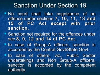 Sanction Under Section 19Sanction Under Section 19
 No court shall take cognizance of anNo court shall take cognizance of an
offence under sectionsoffence under sections 7, 10, 11, 13 and7, 10, 11, 13 and
15 of PC Act except with prior15 of PC Act except with prior
sanction.sanction.
 Sanction not required for the offences underSanction not required for the offences under
secsec 8, 9, 12 and 14 of PC Act8, 9, 12 and 14 of PC Act ..
 In case of Group-A officers, sanction isIn case of Group-A officers, sanction is
accorded by the Central Govt/State Govt.accorded by the Central Govt/State Govt.
 In case of others, viz., Public SectorIn case of others, viz., Public Sector
undertakings and Non Group-A officers,undertakings and Non Group-A officers,
sanction is accorded by the competentsanction is accorded by the competent
authority.authority.
 