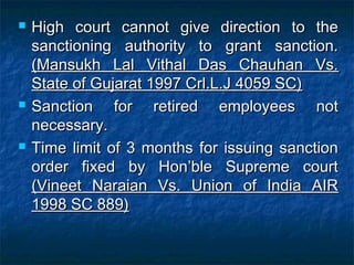  High court cannot give direction to theHigh court cannot give direction to the
sanctioning authority to grant sanction.sanctioning authority to grant sanction.
(Mansukh Lal Vithal Das Chauhan Vs.(Mansukh Lal Vithal Das Chauhan Vs.
State of Gujarat 1997 Crl.L.J 4059 SC)State of Gujarat 1997 Crl.L.J 4059 SC)
 Sanction for retired employees notSanction for retired employees not
necessary.necessary.
 Time limit of 3 months for issuing sanctionTime limit of 3 months for issuing sanction
order fixed by Hon’ble Supreme courtorder fixed by Hon’ble Supreme court
(Vineet Naraian Vs. Union of India AIR(Vineet Naraian Vs. Union of India AIR
1998 SC 889)1998 SC 889)
 
