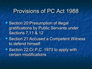 Provisions of PC Act 1988Provisions of PC Act 1988
 Section 20:Presumption of illegalSection 20:Presumption of illegal
gratifications by Public Servants undergratifications by Public Servants under
Sections 7,11 & 12Sections 7,11 & 12
 Section 21:Accused a Competent WitnessSection 21:Accused a Competent Witness
to defend himselfto defend himself
 Section 22:Cr.P.C. 1973 to apply withSection 22:Cr.P.C. 1973 to apply with
certain modificationscertain modifications
 