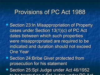 Provisions of PC Act 1988Provisions of PC Act 1988
 Section 23:In Misappropriation of PropertySection 23:In Misappropriation of Property
cases under Section 13(1)(c) of PC Actcases under Section 13(1)(c) of PC Act
dates between which such propertiesdates between which such properties
were misappropriated are required to bewere misappropriated are required to be
indicated and duration should not exceedindicated and duration should not exceed
One YearOne Year
 Section 24:Bribe Giver protected fromSection 24:Bribe Giver protected from
prosecution for his statementprosecution for his statement
 Section 25:Spl Judge under Act 46/1952Section 25:Spl Judge under Act 46/1952
 