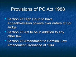 Provisions of PC Act 1988Provisions of PC Act 1988
 Section 27:High Court to haveSection 27:High Court to have
Appeal/Revision powers over orders of SplAppeal/Revision powers over orders of Spl
JudgeJudge
 Section 28:Act to be in addition to anySection 28:Act to be in addition to any
other lawother law
 Section 29:Amendment to Criminal LawSection 29:Amendment to Criminal Law
Amendment Ordinance of 1944Amendment Ordinance of 1944
 