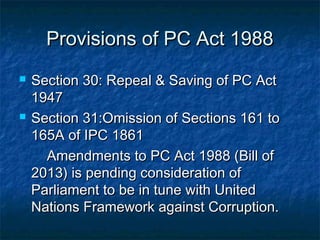 Provisions of PC Act 1988Provisions of PC Act 1988
 Section 30: Repeal & Saving of PC ActSection 30: Repeal & Saving of PC Act
19471947
 Section 31:Omission of Sections 161 toSection 31:Omission of Sections 161 to
165A of IPC 1861165A of IPC 1861
Amendments to PC Act 1988 (Bill ofAmendments to PC Act 1988 (Bill of
2013) is pending consideration of2013) is pending consideration of
Parliament to be in tune with UnitedParliament to be in tune with United
Nations Framework against Corruption.Nations Framework against Corruption.
 