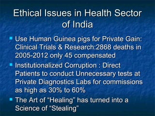 Ethical Issues in Health SectorEthical Issues in Health Sector
of Indiaof India
 Use Human Guinea pigs for Private Gain:Use Human Guinea pigs for Private Gain:
Clinical Trials & Research:2868 deaths inClinical Trials & Research:2868 deaths in
2005-2012 only 45 compensated2005-2012 only 45 compensated
 Institutionalized Corruption : DirectInstitutionalized Corruption : Direct
Patients to conduct Unnecessary tests atPatients to conduct Unnecessary tests at
Private Diagnostics Labs for commissionsPrivate Diagnostics Labs for commissions
as high as 30% to 60%as high as 30% to 60%
 The Art of “Healing” has turned into aThe Art of “Healing” has turned into a
Science of “Stealing”Science of “Stealing”
 