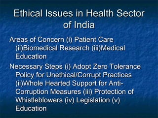 Ethical Issues in Health SectorEthical Issues in Health Sector
of Indiaof India
Areas of Concern (i) Patient CareAreas of Concern (i) Patient Care
(ii)Biomedical Research (iii)Medical(ii)Biomedical Research (iii)Medical
EducationEducation
Necessary Steps (i) Adopt Zero ToleranceNecessary Steps (i) Adopt Zero Tolerance
Policy for Unethical/Corrupt PracticesPolicy for Unethical/Corrupt Practices
(ii)Whole Hearted Support for Anti-(ii)Whole Hearted Support for Anti-
Corruption Measures (iii) Protection ofCorruption Measures (iii) Protection of
Whistleblowers (iv) Legislation (v)Whistleblowers (iv) Legislation (v)
EducationEducation
 