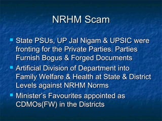 NRHM ScamNRHM Scam
 State PSUs, UP Jal Nigam & UPSIC wereState PSUs, UP Jal Nigam & UPSIC were
fronting for the Private Parties. Partiesfronting for the Private Parties. Parties
Furnish Bogus & Forged DocumentsFurnish Bogus & Forged Documents
 Artificial Division of Department intoArtificial Division of Department into
Family Welfare & Health at State & DistrictFamily Welfare & Health at State & District
Levels against NRHM NormsLevels against NRHM Norms
 Minister’s Favourites appointed asMinister’s Favourites appointed as
CDMOs(FW) in the DistrictsCDMOs(FW) in the Districts
 