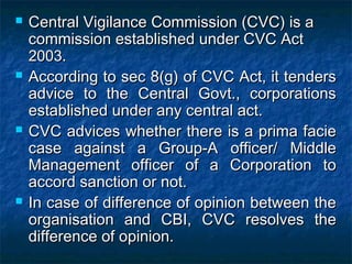 Central Vigilance Commission (CVC) is aCentral Vigilance Commission (CVC) is a
commission established under CVC Actcommission established under CVC Act
20032003..
 According to sec 8(g) of CVC Act, it tendersAccording to sec 8(g) of CVC Act, it tenders
advice to the Central Govt., corporationsadvice to the Central Govt., corporations
established under any central act.established under any central act.
 CVC advices whether there is a prima facieCVC advices whether there is a prima facie
case against a Group-A officer/ Middlecase against a Group-A officer/ Middle
Management officer of a Corporation toManagement officer of a Corporation to
accord sanction or not.accord sanction or not.
 In case of difference of opinion between theIn case of difference of opinion between the
organisation and CBI, CVC resolves theorganisation and CBI, CVC resolves the
difference of opinion.difference of opinion.
 
