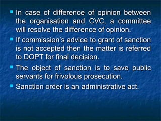  In case of difference of opinion betweenIn case of difference of opinion between
the organisation and CVC, a committeethe organisation and CVC, a committee
will resolve the difference of opinion.will resolve the difference of opinion.
 If commission’s advice to grant of sanctionIf commission’s advice to grant of sanction
is not accepted then the matter is referredis not accepted then the matter is referred
to DOPT for final decision.to DOPT for final decision.
 The object of sanction is to save publicThe object of sanction is to save public
servants for frivolous prosecution.servants for frivolous prosecution.
 Sanction order is an administrative act.Sanction order is an administrative act.
 