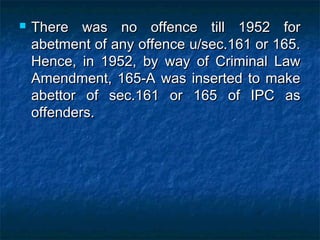  There was no offence till 1952 forThere was no offence till 1952 for
abetment of any offence u/sec.161 or 165.abetment of any offence u/sec.161 or 165.
Hence, in 1952, by way of Criminal LawHence, in 1952, by way of Criminal Law
Amendment, 165-A was inserted to makeAmendment, 165-A was inserted to make
abettor of sec.161 or 165 of IPC asabettor of sec.161 or 165 of IPC as
offenders.offenders.
 