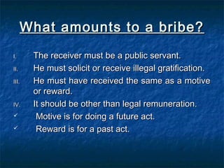 What amounts to a bribe?What amounts to a bribe?
I.I. The receiver must be a public servant.The receiver must be a public servant.
II.II. He must solicit or receive illegal gratification.He must solicit or receive illegal gratification.
III.III. He must have received the same as a motiveHe must have received the same as a motive
or reward.or reward.
IV.IV. It should be other than legal remuneration.It should be other than legal remuneration.
 Motive is for doing a future act.Motive is for doing a future act.
 Reward is for a past act.Reward is for a past act.
 