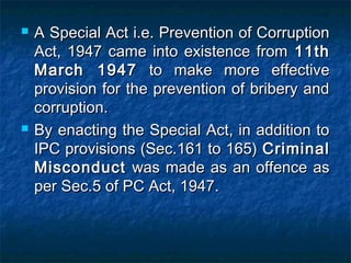  A Special Act i.e. Prevention of CorruptionA Special Act i.e. Prevention of Corruption
Act, 1947 came into existence fromAct, 1947 came into existence from 11th11th
March 1947March 1947 to make more effectiveto make more effective
provision for the prevention of bribery andprovision for the prevention of bribery and
corruption.corruption.
 By enacting the Special Act, in addition toBy enacting the Special Act, in addition to
IPC provisions (Sec.161 to 165)IPC provisions (Sec.161 to 165) CriminalCriminal
MisconductMisconduct was made as an offence aswas made as an offence as
per Sec.5 of PC Act, 1947.per Sec.5 of PC Act, 1947.
 