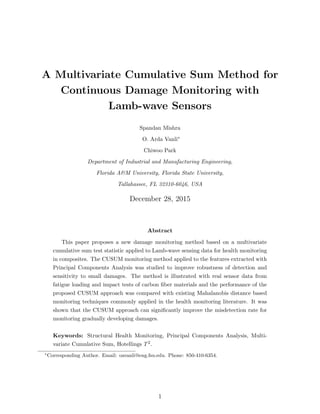 A Multivariate Cumulative Sum Method for
Continuous Damage Monitoring with
Lamb-wave Sensors
Spandan Mishra
O. Arda Vanli∗
Chiwoo Park
Department of Industrial and Manufacturing Engineering,
Florida A&M University, Florida State University,
Tallahassee, FL 32310-6046, USA
December 28, 2015
Abstract
This paper proposes a new damage monitoring method based on a multivariate
cumulative sum test statistic applied to Lamb-wave sensing data for health monitoring
in composites. The CUSUM monitoring method applied to the features extracted with
Principal Components Analysis was studied to improve robustness of detection and
sensitivity to small damages. The method is illustrated with real sensor data from
fatigue loading and impact tests of carbon ﬁber materials and the performance of the
proposed CUSUM approach was compared with existing Mahalanobis distance based
monitoring techniques commonly applied in the health monitoring literature. It was
shown that the CUSUM approach can signiﬁcantly improve the misdetection rate for
monitoring gradually developing damages.
Keywords: Structural Health Monitoring, Principal Components Analysis, Multi-
variate Cumulative Sum, Hotellings T2.
∗
Corresponding Author. Email: oavanli@eng.fsu.edu. Phone: 850-410-6354.
1
 