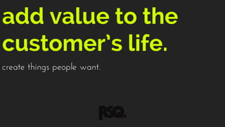 add value to the
customer’s life.
create things people want.