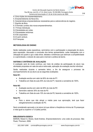 Centro de Educação Superior do Norte Goiano
Rua 06 esq. com 01, n.º 21, Setor Leste, 76.550-000, Porangatu-Goiás
Portaria de Autorização nº. 65 de 16 de Janeiro de 2009
4. Cinco lições de empreendedorismo.
5. Empreendedores da Nova Era.
6. Características empreendedoras necessárias para a sobrevivência do negócio.
7. Espírito de fênix
8. O formato Jurídico dos novos empreendimentos.
8.1 Firmas individuais.
8.2 Sociedades por cotas.
8.3 Sociedades anônimas
8.4 SA corporation
8.5 A joint venture.
8.6 Franquias.
METODOLOGIA DE ENSINO
Serão realizadas aulas expositivas, seminários com a participação e preparação do aluno,
para exposição, discussão e conclusão dos temas apresentados, aulas dialogadas com a
utilização de quadro e giz e data show, debates e dinâmicas que estimule a competitividade
e o aprendizado, e estudo de caso para vivenciar a prática da teoria.
SISTEMA E CRITÉRIOS DE AVALIAÇÃO
A avaliação será de modo contínuo, por meio de análise da participação do aluno nas
atividades propostas em sala de aula e extra-sala, aplicação de avaliação escrita individual.
Serão realizadas durante o semestre letivo, a fim de assegurar o processo de
acompanhamento do (a) aluno (a) as seguintes avaliações:
Nota N1:
• Avaliação escrita com valor de 60% da nota de P1
• Trabalhos em Sala de aula 40% da nota de P1, fazendo a somatória de 100%.
Nota N2:
• Avaliação escrita com valor de 60% da nota de P2
• Seminário valendo 30% da nota de P2
• Trabalhos em Sala de aula 10% da nota de P2, fazendo a somatória de 100%.
Nota P3:
• Para o aluno que não atingir a média para sua aprovação, terá que fazer
obrigatoriamente a avaliação de P3.
Será considerado aprovado o (a) aluno (a) que obtiver a freqüência mínima de 75 presenças
e nota igual ou superior a 7,0 (sete) pontos.
BIBLIOGRAFIA BÁSICA
BARON, Robert A; Shane, Scott Andrew. Empreendedorismo: uma visão do processo. São
Paulo: Thomson, 2008.
(62) 3367-1090 contato@facporangatu.com.br www.facporangatu.com.br
2-3
 