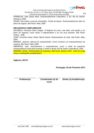 Centro de Educação Superior do Norte Goiano
Rua 06 esq. com 01, n.º 21, Setor Leste, 76.550-000, Porangatu-Goiás
Portaria de Autorização nº. 65 de 16 de Janeiro de 2009
DORNELAS, José Carlos Assis. Empreendedorismo Corporativo. 2. Ed. Rio de Janeiro:
Caqmpus, 2008.
SOUZA, Eda Castro Lucas de; Guimarães, Tomás de Aquino. Empreendedorismo além do
plano de negócio. São Paulo: Atlas, 2005.
BIBLIOGRAFIA COMPLEMENTAR
DOLABELA, Fernando Celso Chagas. O Segredo de Luísa: uma ideia, uma paixão e um
plano de negócios: como nasce o empreendedor e se cria uma empresa. São Paulo:
Cultura, 1999.
LENZI, Fernando Cesar; Kiesel, Marcio Daniel. Empreendedor de visão. São Paulo: Atlas,
2009.
MENDES, Jerônimo. Manual do empreendedor: Como Construir um empreendimento de
sucesso. São Paulo: Atlas, 2009.
ABRANTES, José. Associativismo e cooperativismo: como a união de pequenos
empreendedores pode geral emprego e renda no Brasil. Rio de Janeiro: Interciência, 2004.
MASIERO, Gilmar. Administração de empresas. São Paulo: Saraiva, 2007. Este livro pode
entrar na bibliografia complementar?
Vigência: 2013/1
Porangatu, 02 de Fevereiro 2013
_______________________ _______________________ _______________________
Professor(a) Coordenador (a) do
curso
Diretor (a) Acadêmico(a)
(62) 3367-1090 contato@facporangatu.com.br www.facporangatu.com.br
3-3
 