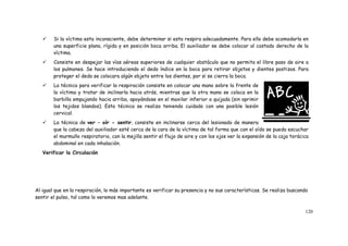 120
 Si la víctima esta inconsciente, debe determinar si esta respira adecuadamente. Para ello debe acomodarla en
una superficie plana, rígida y en posición boca arriba. El auxiliador se debe colocar al costado derecho de la
víctima.
 Consiste en despejar las vías aéreas superiores de cualquier obstáculo que no permita el libre paso de aire a
los pulmones. Se hace introduciendo el dedo índice en la boca para retirar objetos y dientes postizos. Para
proteger el dedo se colocara algún objeto entre los dientes, por si se cierra la boca.
 La técnica para verificar la respiración consiste en colocar una mano sobre la frente de
la víctima y tratar de inclinarla hacia atrás, mientras que la otra mano se coloca en la
barbilla empujando hacia arriba, apoyándose en el maxilar inferior o quijada (sin oprimir
los tejidos blandos). Esta técnica se realiza teniendo cuidado con una posible lesión
cervical.
 La técnica de ver – oír - sentir, consiste en inclinarse cerca del lesionado de manera
que la cabeza del auxiliador esté cerca de la cara de la víctima de tal forma que con el oído se pueda escuchar
el murmullo respiratorio, con la mejilla sentir el flujo de aire y con los ojos ver la expansión de la caja torácica
abdominal en cada inhalación.
Verificar la Circulación
Al igual que en la respiración, lo más importante es verificar su presencia y no sus características. Se realiza buscando
sentir el pulso, tal como lo veremos mas adelante.
 