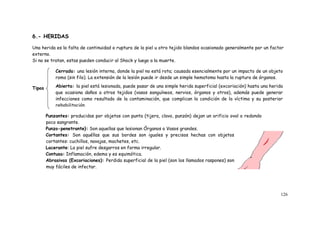 126
6.- HERIDAS
Una herida es la falta de continuidad o ruptura de la piel u otro tejido blandos ocasionado generalmente por un factor
externo.
Si no se tratan, estas pueden conducir al Shock y luego a la muerte.
Tipos
Punzantes: producidas por objetos con punta (tijera, clavo, punzón) dejan un orificio oval o redondo
poco sangrante.
Punzo-penetrante}: Son aquellas que lesionan Órganos o Vasos grandes.
Cortantes: Son aquéllas que sus bordes son iguales y precisos hechas con objetos
cortantes: cuchillos, navajas, machetes, etc.
Lacerante: La piel sufre desgarros en forma irregular.
Contusa: Inflamación, edema y es equimótica.
Abrasivas (Excoriaciones): Perdida superficial de la piel (son los llamados raspones) son
muy fáciles de infectar.
Cerrada: una lesión interna, donde la piel no está rota; causada esencialmente por un impacto de un objeto
romo (sin filo). La extensión de la lesión puede ir desde un simple hematoma hasta la ruptura de órganos.
Abierta: la piel está lesionada, puede pasar de una simple herida superficial (excoriación) hasta una herida
que ocasiona daños a otros tejidos (vasos sanguíneos, nervios, órganos y otros), además puede generar
infecciones como resultado de la contaminación, que complican la condición de la víctima y su posterior
rehabilitación.
 