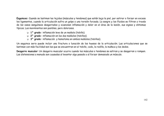 142
Esguinces: Cuando se lastiman los tejidos (músculos y tendones) que están bajo la piel, por estirar o forzar en exceso
los ligamentos, cuando la articulación sufre un golpe o una torsión forzada. La sangre y los fluidos se filtran a través
de los vasos sanguíneos desgarrados y ocasionan inflamación y dolor en el área de la lesión, sus signos y síntomas
típicos. Los movimientos son posibles, pero dolorosos.
 1° grado: inflamación leve de un maléolo (tobillo).
 2° grado: inflamación en los dos maléolos (tobillos).
 3° grado: inflamación y hematoma en ambos maléolos (tobillos).
Un esguince serio puede incluir una fractura o luxación de los huesos de la articulación. Las articulaciones que se
lastiman con más facilidad son las que se encuentran en el tobillo, codo, la rodilla, la muñeca y los dedos.
Desgarre muscular: Un desgarro muscular ocurre cuando los músculos o tendones se estiran y se desgarran o rompen.
Las distensiones a menudo son causadas al levantar algo pesado o al forzar demasiado un músculo.
 
