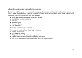 152
CÓMO RECONOCER LA INTOXICACIÓN POR ALCOHOL
En ocasiones es difícil ayudar a una persona intoxicada porque la persona es hostil o combativa. Su estado puede ser muy
grave e incluso llegar a ser fatal. Si bien los siguientes son signos de una intoxicación por alcohol, alguno también puede
indicar una lesión o enfermedad diferente, como diabetes:
Hedor de alcohol en el aliento o en la ropa de la persona.
Inestabilidad, marcha tambaleante.
Confusión.
Habla farfullada.
Náuseas y vómitos.
Cara demacrada.
Atención de una intoxicación por alcohol
Para tratar una intoxicación por alcohol haga lo siguiente:
Controle la respiración.
Verifique si hay lesiones.
Coloque a la víctima en la posición de recuperación.
Llame al centro de control de intoxicaciones para pedir ayuda.
Si la víctima se pone agresiva aléjese y llame al número de emergencia local.
 