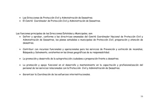 16
 Las Direcciones de Protección Civil y Administración de Desastres.
 El Comité Coordinador de Protección Civil y Administración de Desastres.
Las funciones principales de las Direcciones Estatales y Municipales, son:
 Definir y aprobar, conforme a las directrices emanadas del Comité Coordinador Nacional de Protección Civil y
Administración de Desastres, los planes estadales o municipales de Protección Civil, preparación y atención de
desastres.
 Contribuir con recursos funcionales y operacionales para los servicios de Prevención y extinción de incendios,
Búsqueda y Salvamento, existentes en las áreas geográficas de su responsabilidad.
 La promoción y desarrollo de la autoprotección ciudadana o preparación frente a desastres.
 La promoción y apoyo funcional en el desarrollo y mantenimiento en la capacitación y profesionalización del
personal de los servicios relacionados con la Protección Civil y Administración de Desastres.
 Garantizar la Coordinación de los esfuerzos interinstitucionales.
 