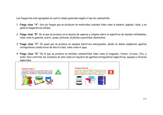 172
Los fuegos han sido agrupados en cuatro clases generales según el tipo de combustible.
1. Fuego clase “A”: Son los fuegos que se producen en materiales comunes tales como la madera, papeles, telas, y en
general desperdicios sólidos.
2. Fuego clase “B”: Es el que se produce en la mezcla de vapores y oxígeno sobre la superficie de líquidos inflamables,
tales como la gasolina, aceite, grasa, pinturas, alcoholes y parafinas disolventes.
3. Fuego clase “C”: Es aquel que se produce en equipos eléctricos energizados, donde no deben emplearse agentes
extinguidores conductores de electricidad, tales como el agua.
4. Fuego clase “D”: Es el que se produce en metales combustibles tales como el magnesio, titanio, circonio, litio, y
sodio. Para controlar los incendios de esta clase se requiere de agentes extinguidores específicos, equipos y técnicas
especiales.
 