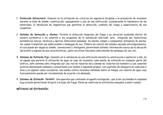 178
1. Protección Estructural: Consiste en la utilización de criterios de ingeniería dirigidos a la prevención de incendios
durante la fase de diseño, construcción, equipamiento y uso de una edificación, considerando la resistencia de los
materiales, la instalación de dispositivos que permitan la detección, combate del fuego y supervivencia de sus
ocupantes.
2. Sistema de Detección y Alarma: Permite la detección temprana del fuego y su ubicación, pudiendo alertar de
manera automática o ha voluntad a los ocupantes de la instalación afectada, esta integrado por Detectores
automáticos iónicos, térmicos y ópticos. Estaciones manuales de alarma, simple o compuestas. Difusores de alarma,
los cuales transmiten una señal audible o mensajes de voz. Tablero de control del sistema ubicado estratégicamente,
el cual puede ser según su diseño convencional o inteligente, permitiendo obtener información acerca de la ubicación
del evento y algunas de sus características, junto con otras funciones como emisión de mensajes de voz, etc.
3. Sistema de Extinción Fijo: Consiste en la instalación en una edificación durante la construcción o posterior a ella, de
un equipo que permite la utilización de agua en caso de incendios como medio de extinción en cualquier parte del
edificio, este sistema esta integrado por una red de tuberías seca (donde se conectan los bombero a una conexión
externa denominada siamesa) o presurizada (con bomba ó impulsión propia), con cajetines de manguera en cada piso ó
área y en algunos casos rociadores, una bomba contra incendios instalada sobre un tanque con reserva de agua cuyo
funcionamiento puede ser incrementado de acuerdo a la demanda.
4. Sistema de Extinción Portátil: Son aparatos que contienen un agente extinguidor, que al ser accionados lo expulsan
bajo presión permitiendo dirigirlo a la base del fuego. Estos se clasifican en extintores manuales y sobre ruedas.
MÉTODOS DE EXTINCIÓN
 