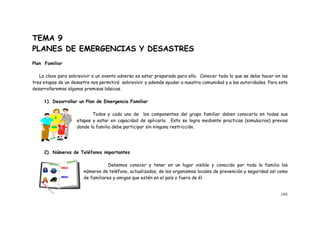 195
TEMA 9
PLANES DE EMERGENCIAS Y DESASTRES
Plan Familiar
La clave para sobrevivir a un evento adverso es estar preparado para ello. Conocer todo lo que se debe hacer en las
tres etapas de un desastre nos permitirá sobrevivir y además ayudar a nuestra comunidad y a las autoridades. Para esto
desarrollaremos algunas premisas básicas.
1). Desarrollar un Plan de Emergencia Familiar
Todos y cada uno de los componentes del grupo familiar deben conocerlo en todas sus
etapas y estar en capacidad de aplicarlo. Esto se logra mediante practicas (simulacros) previas
donde la familia debe participar sin ninguna restricción.
2). Números de Teléfonos importantes
Debemos conocer y tener en un lugar visible y conocido por toda la familia los
números de teléfono, actualizados, de los organismos locales de prevención y seguridad así como
de familiares y amigos que estén en el país o fuera de él.
 
