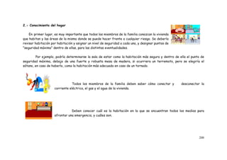 200
2.- Conocimiento del hogar
En primer lugar, es muy importante que todos los miembros de la familia conozcan la vivienda
que habitan y las áreas de la misma donde se puede hacer frente a cualquier riesgo. Se debería
revisar habitación por habitación y asignar un nivel de seguridad a cada una, y designar puntos de
"seguridad máxima" dentro de ellas, para las distintas eventualidades.
Por ejemplo, podría determinarse la sala de estar como la habitación más segura y dentro de ella el punto de
seguridad máxima, debajo de una fuerte y robusta mesa de madera, si ocurriera un terremoto, pero se elegiría el
sótano, en caso de haberlo, como la habitación más adecuada en caso de un tornado.
Todos los miembros de la familia deben saber cómo conectar y desconectar la
corriente eléctrica, el gas y el agua de la vivienda.
Deben conocer cuál es la habitación en la que se encuentran todos los medios para
afrontar una emergencia, y cuáles son.
 