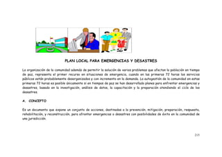215
PLAN LOCAL PARA EMERGENCIAS Y DESASTRES
La organización de la comunidad además de permitir la solución de varios problemas que afectan la población en tiempo
de paz, representa el primer recurso en situaciones de emergencia, cuando en las primeras 72 horas los servicios
públicos están probablemente desorganizados y con incremento en la demanda. La autogestión de la comunidad en estas
primeras 72 horas es posible únicamente si en tiempos de paz se han desarrollado planes para enfrentar emergencias y
desastres, basado en la investigación, análisis de datos, la capacitación y la preparación atendiendo el ciclo de los
desastres.
A. CONCEPTO
Es un documento que expone un conjunto de acciones, destinadas a la prevención, mitigación, preparación, respuesta,
rehabilitación, y reconstrucción, para afrontar emergencias o desastres con posibilidades de éxito en la comunidad de
una jurisdicción.
 