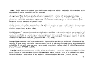 221
Alarma: Aviso o señal que se da para seguir instrucciones especificas debido a la presencia real o inminente de un
evento adverso. (Norma Venezolana COVENIN 3661-04).
Albergue: Lugar físico destinado a prestar asilo, amparo y alojamiento a personas ante la amenaza, inminencia u
ocurrencia de un fenómeno destructivo. Generalmente es proporcionado en la etapa de auxilio. Los edificios y espacios
públicos, son comúnmente utilizados con la finalidad de ofrecer los servicios de albergue en casos de desastre. (Guía
práctica de refugios temporales. CENAPRED; 1995).
Alerta: Mensaje meteorológico que se emite con el propósito de comunicar sobre una posible situación adversa para un
área, haciendo salvedad de que las personas deben estar preparadas para el momento de llegada de la situación.
(Glosario de términos del INAMEH, 2009).
Alerta temprana: Previsión de información anticipada, oportuna y eficaz a través de instituciones y actores claves del
desarrollo local, que permite a individuos y comunidades expuestas a una amenaza y en condiciones de vulnerabilidad, la
toma de acciones a fin de evitar o reducir al máximo el riesgo y prepararse para una respuesta efectiva en caso de
ocurrencia de un fenómeno destructor. (Programa DELNET-ONU, 2008).
Alerta (Verde): Cuando la expectativa sobre el aviso o probabilidad de ocurrencia de un suceso o fenómeno generador
de daños, de orden natural o antrópico, con potencial para afectar un área geográfica determinada, permite suponer la
probabilidad de afectación moderada, mayor o grave para la infraestructura urbana, industrial, ambiental y poblacional.
(Norma Venezolana COVENIN 3661-04).
Alerta (Amarilla): Cuando se establece mediante algún método científico o previamente validado, la probable afectación
mayor o grave, de forma directa e indirecta por un fenómeno natural, técnico o social de la infraestructura urbana,
industrial, ambiental y poblacional de un área geográfica establecida (Norma Venezolana COVENIN 3661-04).
 