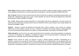 222
Alerta (Roja): Cuando el suceso o fenómeno en observación es inminente e implica el impacto directo o indirecto sobre
un área geográfica establecida y por ende la generación de emergencias. (Norma Venezolana COVENIN 3661-04).
Alud Torrencial: Flujos con altas concentraciones de material sólido que se generan en pendientes pronunciadas y que
pueden estar compuestos por agua, barro, rocas, y restos vegetales, así como por todo tipo de desperdicios y materiales
producidos por el hombre (LOPEZ et al (2000)
Alta Presión: Región donde la presión atmosférica es relativamente más alta en comparación a las zonas vecinas, los
vientos giran en el sentido de las manecillas del reloj en el Hemisferio Norte y esta asociada a buen tiempo. (Glosario de
términos del INAMEH, 2009).
Ambiente : Conjunto o sistema de elementos de naturaleza física, química, biológica o socio cultural, en constante
dinámica por la acción humana o natural, que rige y condiciona la existencia de los seres humanos y demás organismos
vivos, que interactúan permanentemente en un espacio y tiempo determinados. (Ley Orgánica del Ambiente 2009)
Ámbito Geográfico: Es el territorio que ocupan los habitantes de la comunidad, cuyos límites geográficos se establecen
o ratifican en asambleas de ciudadanos y ciudadanas de acuerdo con sus particularidades y considerando la base
poblacional de la comunidad. (Ley de los Consejos Comunales, 2006).
Amenaza: Factor externo de riesgo, con respecto al sujeto o sistema expuesto vulnerable, representado por la
potencial ocurrencia de un suceso de origen natural o generada por la actividad humana, con una magnitud dada, que
puede manifestarse en un sitio específico y con una duración determinada, suficiente para producir efectos adversos en
las personas, comunidades, producción, infraestructura, bienes, servicios, ambiente y demás dimensiones de la sociedad.
 