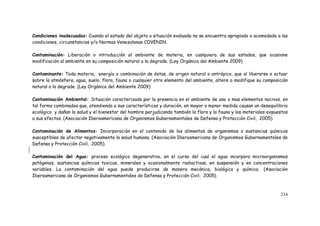 234
Condiciones inadecuadas: Cuando el estado del objeto o situación evaluada no se encuentra apropiado o acomodado a las
condiciones, circunstancias y/o Normas Venezolanas COVENIN.
Contaminación: Liberación o introducción al ambiente de materia, en cualquiera de sus estados, que ocasione
modificación al ambiente en su composición natural o la degrade. (Ley Orgánica del Ambiente 2009)
Contaminante: Toda materia, energía o combinación de éstas, de origen natural o antrópico, que al liberarse o actuar
sobre la atmósfera, agua, suelo, flora, fauna o cualquier otro elemento del ambiente, altere o modifique su composición
natural o la degrade. (Ley Orgánica del Ambiente 2009)
Contaminación Ambiental: Situación caracterizada por la presencia en el ambiente de uno o mas elementos nocivos, en
tal forma combinados que, atendiendo a sus características y duración, en mayor o menor medida causan un desequilibrio
ecológico y dañan la salud y el bienestar del hombre perjudicando también la flora y la fauna y los materiales expuestos
a sus efectos. (Asociación Iberoamericana de Organismos Gubernamentales de Defensa y Protección Civil, 2005).
Contaminación de Alimentos: Incorporación en el contenido de los alimentos de organismos o sustancias químicas
susceptibles de afectar negativamente la salud humana. (Asociación Iberoamericana de Organismos Gubernamentales de
Defensa y Protección Civil, 2005).
Contaminación del Agua: proceso ecológico degenerativo, en el curso del cual el agua incorpora microorganismos
patógenos, sustancias químicas toxicas, minerales y ocasionalmente radiactivas, en suspensión y en concentraciones
variables. La contaminación del agua puede producirse de manera mecánica, biológica y química. (Asociación
Iberoamericana de Organismos Gubernamentales de Defensa y Protección Civil, 2005).
 