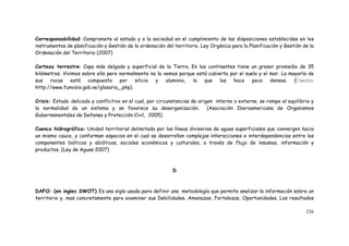 236
Corresponsabilidad: Compromete al estado y a la sociedad en el cumplimiento de las disposiciones establecidas en los
instrumentos de planificación y Gestión de la ordenación del territorio. Ley Orgánica para la Planificación y Gestión de la
Ordenación del Territorio (2007)
Corteza terrestre: Capa más delgada y superficial de la Tierra. En los continentes tiene un grosor promedio de 35
kilómetros. Vivimos sobre ella pero normalmente no la vemos porque está cubierta por el suelo y el mar. La mayoría de
sus rocas está compuesta por silicio y aluminio, lo que las hace poco densas. (
http://www.funvisis.gob.ve/glosario_.php).
Crisis: Estado delicado y conflictivo en el cual, por circunstancias de origen interno o externo, se rompe el equilibrio y
la normalidad de un sistema y se favorece su desorganización. (Asociación Iberoamericana de Organismos
Gubernamentales de Defensa y Protección Civil, 2005).
Cuenca hidrográfica: Unidad territorial delimitada por las líneas divisorias de aguas superficiales que convergen hacia
un mismo cauce, y conforman espacios en el cual se desarrollan complejas interacciones e interdependencias entre los
componentes bióticos y abióticos, sociales económicos y culturales, a través de flujo de insumos, información y
productos. (Ley de Aguas 2007)
D
DAFO: (en ingles SWOT) Es una sigla usada para definir una metodología que permite analizar la información sobre un
territorio y, mas concretamente para examinar sus Debilidades, Amenazas, Fortalezas, Oportunidades. Los resultados
 