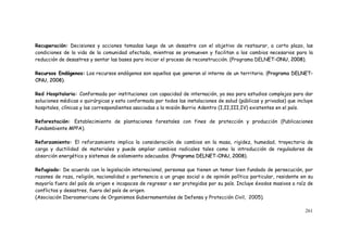 261
Recuperación: Decisiones y acciones tomadas luego de un desastre con el objetivo de restaurar, a corto plazo, las
condiciones de la vida de la comunidad afectada, mientras se promueven y facilitan a los cambios necesarios para la
reducción de desastres y sentar las bases para iniciar el proceso de reconstrucción. Programa DELNET-ONU, 2008
Recursos Endógenos Los recursos endógenos son aquellos que generan al interno de un territorio. (
Red Hospitalaria: Conformada por instituciones con capacidad de internación, ya sea para estudios complejos para dar
soluciones médicas o quirúrgicas y esta conformada por todos las instalaciones de salud (públicas y privadas) que incluye
hospitales, clínicas y las correspondientes asociadas a la misión Barrio Adentro (I,II,III,IV) existentes en el país.
Reforestación: Establecimiento de plantaciones forestales con fines de protección y producción (Publicaciones
Fundambiente MPPA).
Reforzamiento: El reforzamiento implica la consideración de cambios en la masa, rigidez, humedad, trayectoria de
carga y ductilidad de materiales y puede ampliar cambios radicales tales como la introducción de reguladores de
absorción energética y sistemas de aislamiento adecuados. (
Refugiado: De acuerdo con la legislación internacional, personas que tienen un temor bien fundado de persecución, por
razones de raza, religión, nacionalidad o pertenencia a un grupo social o de opinión política particular, residente en su
mayoría fuera del país de origen e incapaces de regresar o ser protegidos por su país. Incluye éxodos masivos a raíz de
conflictos y desastres, fuera del país de origen.
(Asociación Iberoamericana de Organismos Gubernamentales de Defensa y Protección Civil, 2005).
 