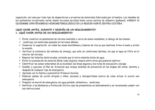 70
vegetación, así como por todo tipo de desperdicios y arrastres de materiales fabricados por el hombre. Los tamaños de
los sedimentos arrastrados varían desde micrones (arcillas) hasta varios metros de diámetro (peñones). VARGAS 16
DICIEMBRE 1999.FÉNOMENO HIDROMETEREOLÓGICO EN LA REGIÓN NORTE CENTRO COSTERA.
¿QUE HACER ANTES, DURANTE Y DESPUÉS DE UN DESLIZAMIENTO?
1. ¿QUÉ HACER ANTES DE UN DESLIZAMIENTO?
 Evitar construir en pendientes de terreno inestable o cerca de zonas inundables, ni debajo de las mismas.
 construya con materiales pesados en terrenos débiles.
 Conservar la vegetación en todas las zonas montañosas y laderas de ríos ya que mantiene firme el suelo y evitan
la erosión.
 Verificar la existencia del sistema de drenaje, que este en condiciones óptimas, sin que el agua se filtre en el
interior del terreno.
 Reparar las tuberías deterioradas, evitando que la tierra absorba botes de agua.
 Evitar la acumulación de material sólido como objetos, basura entre otros que pudieran obstruir.
 Identificar las zonas vulnerables de su localidad, las áreas seguras y las rutas de evacuación o escape.
 Diseñar y ejecutar el Plan de Actuación que incluya medidas de prevención en las etapas del antes, durante y
después de cualquier tipo de emergencia.
 Aprende con tu familia a suministrar Primeros Auxilios.
 Elaborar planes de acción dirigido a niños, ancianos y discapacitados acerca de como actuar si ocurre una
emergencia.
 Preparar un morral de emergencia con agua potable, alimentos y medicinas.
 Notificar a los Bomberos y Protección Civil en caso de presentarse un deslizamiento y se recomienda cumplir con
sus instrucciones.
 