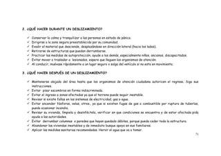 71
2. ¿QUÉ HACER DURANTE UN DESLIZAMIENTO?
 Conservar la calma y tranquilizar a las personas en estado de pánico.
 Dirigirse a la zona segura preestablecida por su comunidad.
 Evadir el material que desciende, desplazándose en dirección lateral (hacia los lados).
 Retirarse de estructuras que puedan derrumbarse.
 Practicar las medidas de autoprotección, ayude a los demás, especialmente niños, ancianos, discapacitados.
 Evitar mover o trasladar a lesionados, espere que lleguen los organismos de atención.
 Al conducir, muévase rápidamente a un lugar seguro o salga del vehículo si no esta en movimiento.
3. ¿QUÉ HACER DESPUÉS DE UN DESLIZAMIENTO?
 Mantenerse alejado del área hasta que los organismos de atención ciudadana autoricen el regreso. Siga sus
instrucciones.
 Evitar pisar escombros en forma indiscriminada.
 Evitar el ingreso a zonas afectadas ya que el terreno puede seguir inestable.
 Revisar si existe fallas en los sistemas de electricidad, gas o agua.
 Evitar encender fósforos, velas, otros., ya que si existen fugas de gas o combustible por ruptura de tuberías,
pueda ocasionar incendio.
 Revisar su vivienda, límpiela y desinféctela, verificar en que condiciones se encuentra y de estar afectada pida
ayuda a las autoridades.
 Evitar derrumbar columnas o paredes que hayan quedado débiles, porque pueda ceder toda la estructura.
 Abandonar las viviendas inestables y de inmediato busque apoyo en sus familiares.
 Aplicar las medidas sanitarias recomendadas. Hervir el agua que va a tomar.
 