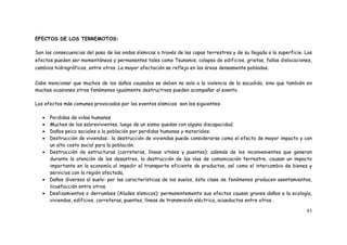 83
EFECTOS DE LOS TERREMOTOS:
Son las consecuencias del paso de las ondas sísmicas a través de las capas terrestres y de su llegada a la superficie. Los
efectos pueden ser momentáneos y permanentes tales como Tsunamis, colapso de edificios, grietas, fallas dislocaciones,
cambios hidrográficos, entre otros. La mayor afectación se refleja en las áreas densamente pobladas.
Cabe mencionar que muchos de los daños causados se deben no solo a la violencia de la sacudida, sino que también en
muchas ocasiones otros fenómenos igualmente destructivos pueden acompañar al evento.
Los efectos más comunes provocados por los eventos sísmicos son los siguientes:
 Perdidas de vidas humanas
 Muchos de los sobrevivientes, luego de un sismo quedan con alguna discapacidad.
 Daños psico sociales a la población por perdidas humanas y materiales.
 Destrucción de viviendas.: la destrucción de viviendas puede considerarse como el efecto de mayor impacto y con
un alto costo social para la población.
 Destrucción de estructuras (carreteras, líneas vitales y puentes): además de los inconvenientes que generan
durante la atención de los desastres, la destrucción de las vías de comunicación terrestre, causan un impacto
importante en la economía al impedir el transporte eficiente de productos, así como el intercambio de bienes y
servicios con la región afectada.
 Daños diversos al suelo: por las características de los suelos, ésta clase de fenómenos producen asentamientos,
licuefacción entre otros.
 Deslizamientos o derrumbes (Aludes sísmicos): permanentemente sus efectos causan graves daños a la ecología,
viviendas, edificios, carreteras, puentes, líneas de transmisión eléctrica, acueductos entre otros.
 