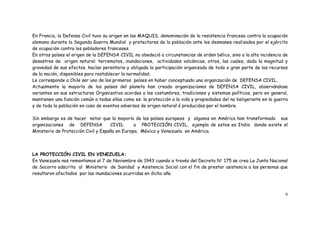 9
En Francia, la Defensa Civil tuvo su origen en las MAQUIS, denominación de la resistencia francesa contra la ocupación
alemana durante la Segunda Guerra Mundial y protectores de la población ante los desmanes realizados por el ejército
de ocupación contra los pobladores franceses.
En otros países el origen de la DEFENSA CIVIL no obedeció a circunstancias de orden bélico, sino a la alta incidencia de
desastres de origen natural: terremotos, inundaciones, actividades volcánicas, otros, las cuales, dada la magnitud y
gravedad de sus efectos, hacían perentoria y obligada la participación organizada de todo o gran parte de los recursos
de la nación, disponibles para restablecer la normalidad.
Le corresponde a Chile ser uno de los primeros países en haber conceptuado una organización de DEFENSA CIVIL.
Actualmente la mayoría de los países del planeta han creado organizaciones de DEFENSA CIVIL, observándose
variantes en sus estructuras Organizativa acordes a las costumbres, tradiciones y sistemas políticos, pero en general,
mantienen una función común a todas ellas como es: la protección a la vida y propiedades del no beligerante en la guerra
y de toda la población en caso de eventos adversos de origen natural ó producidos por el hombre.
Sin embargo es de hacer notar que la mayoría de los países europeos y algunos en América han transformado sus
organizaciones de DEFENSA CIVIL a PROTECCIÓN CIVIL, ejemplo de estos es Italia donde existe el
Ministerio de Protección Civil y España en Europa; México y Venezuela en América.
LA PROTECCIÓN CIVIL EN VENEZUELA:
En Venezuela nos remontamos al 7 de Noviembre de 1943 cuando a través del Decreto N 175 se crea La Junta Nacional
de Socorro adscrita al Ministerio de Sanidad y Asistencia Social con el fin de prestar asistencia a las personas que
resultaron afectados por las inundaciones ocurridas en dicho año.
 