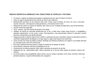 93
MEDIDAS PREVENTIVAS GENERALES PARA CONDUCTORES DE VEHÍCULOS Y PEATONES:
 Al conducir, respete las disposiciones legales y reglamentarias que rigen el tránsito terrestre
 Tener en regla la documentación del vehículo así como la del conductor.
 Mantenimiento periódico de los vehículos tales como: frenos, luces frontales, de freno, de cruce y retroceso,
cauchos, dirección, amortiguación, limpia parabrisas y retrovisores entre otros.
 Asegurarse de contar con caucho de repuesto, gato, llave de cruz, triangulo de seguridad y caja de herramientas
 Uso del cinturón de seguridad.
 Evite conducir bajo los efectos del alcohol u otra droga.
 Respete los límites de velocidad establecidos por la ley, si debe hacer largos viajes procure ir acompañado y
descanse regularmente, en las curvas, cruces, intercepciones y vías desconocidas reduzca la velocidad y preste
atención a los peatones y los demás vehículos.
 Tenga precaución al conducir bajo la lluvia, neblina o cuando perciba poca visibilidad, reduzca la velocidad si pierde la
visibilidad completamente deténgase en un lugar seguro y espere que mejoren las condiciones.
 Evite accionar los frenos de manera violenta; mantenga una distancia prudencial con respecto a los demás vehículos
(la cual debe oscilar entre 25 y 30 metros)
 Evite usar celulares mientras conduce y regule el volumen de los equipos de sonido.
 Sea prudente al observar vehículos accidentados en la vía,
 Sea precavido con adultos mayores, niños, niñas o personas se encuentre en las vías.
 Asegúrese que las embarazadas niños, niñas y personas de la tercera edad ocupen los asientos traseros del
vehículo,
 Los motorizados y sus acompañantes deben utilizar casco al conducir asimismo, evitar llevar lactantes, niños (as)
personas mayores y mujeres embarazadas como pasajeros.
 