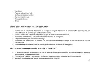 97
 Inundación
 Flujo de sedimentos o lodo
 Deslizamientos o derrumbes
 Movimientos sísmicos
 Amenaza de bomba
 Otros
¿COMO ES LA PREPARACIÓN PARA UN DESALOJO?
 Reunirse con su comunidad, observando en el mapa de riesgo la disposición de las diferentes áreas seguras, así
como el trazado de las rutas que conducen a las mismas.
 Ubicar y verifique el funcionamiento de los equipos de protección contra incendios.
 Determinar la existencia y funcionamiento de las lámparas de emergencia.
 Cumplir las normas para efectuar un desalojo.
 Determinar con antelación a la persona a la cual deberán reportarse al llegar al área de reunión o sitio de
concentración.
 Señalar en edificaciones las rutas de evacuación e identificar las salidas de emergencia.
PROCEDIMIENTOS GENERALES PARA REALIZAR EL DESALOJO
 Es necesario que cada vecino conozca el tipo de señal de alarma de su comunidad, en caso de no existir, promueva
la creación del sistema más adecuado.
 Evitar prestar atención a los rumores, esté atento a las indicaciones emanadas de la Protección Civil
 Mantener la calma y evite el pánico, asuma serenamente la situación
 