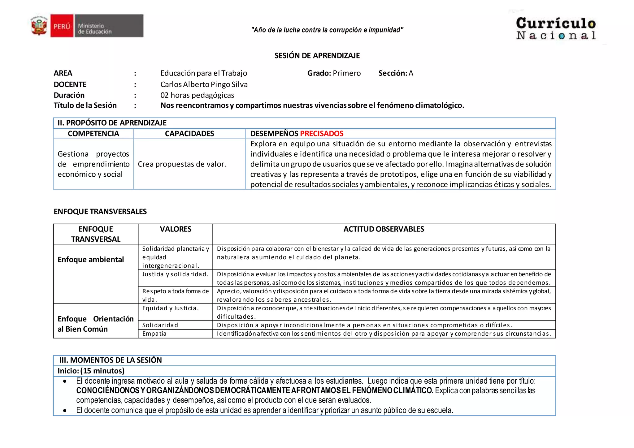"Año de la lucha contra la corrupción e impunidad"
SESIÓN DE APRENDIZAJE
AREA : Educaciónpara el Trabajo Grado: Primero Sección:A
DOCENTE : CarlosAlbertoPingoSilva
Duración : 02 horas pedagógicas
Título de la Sesión : Nos reencontramosy compartimos nuestras vivenciassobre el fenómeno climatológico.
II. PROPÓSITO DE APRENDIZAJE
COMPETENCIA CAPACIDADES DESEMPEÑOS PRECISADOS
Gestiona proyectos
de emprendimiento
económico y social
Crea propuestas de valor.
Explora en equipo una situación de su entorno mediante la observación y entrevistas
individuales e identifica una necesidad o problema que le interesa mejorar o resolver y
delimitaungrupode usuariosquese ve afectadoporello. Imaginaalternativasde solución
creativas y las representa a través de prototipos, elige una en función de su viabilidad y
potencial de resultadossocialesyambientales,yreconoce implicancias éticas y sociales.
ENFOQUE TRANSVERSALES
ENFOQUE
TRANSVERSAL
VALORES ACTITUD OBSERVABLES
Enfoque ambiental
Solidaridad planetaria y
equidad
intergeneracional.
Disposición para colaborar con el bienestar y la calidad de vida de las generaciones presentes y futuras, así como con la
naturaleza asumiendo el cuidado del planeta.
Justicia y solidaridad. Disposicióna evaluar los impactos ycostos ambientales de las accionesyactividades cotidianasya actuar enbeneficio de
todas las personas, así comode los sistemas, instituciones y medios compartidos de los que todos dependemos.
Respeto a toda forma de
vida.
Aprecio, valoraciónydisposición para el cuidado a toda forma de vida sobre la tierra desde una mirada sistémica yglobal,
revalorando los saberes ancestrales.
Enfoque Orientación
al Bien Común
Equidad y Justicia. Disposicióna reconocer que, ante situacionesde iniciodiferentes, se requieren compensaciones a aquellos con mayores
dificultades.
Solidaridad Disposición a apoyar incondicionalmente a personas en situaciones comprometidas o difíciles.
Empatía Identificaciónafectiva con los sentimientos del otro y disposición para apoyar y comprender sus circunstancias.
III. MOMENTOS DE LA SESIÓN
Inicio:(15 minutos)
 El docente ingresa motivado al aula y saluda de forma cálida y afectuosa a los estudiantes. Luego indica que esta primera unidad tiene por título:
CONOCIÉNDONOSYORGANIZÁNDONOSDEMOCRÁTICAMENTEAFRONTAMOSEL FENÓMENOCLIMÁTICO. Explicaconpalabrassencillaslas
competencias, capacidades y desempeños, así como el producto con el que serán evaluados.
 El docente comunica que el propósito de esta unidad es aprender a identificar ypriorizar un asunto público de su escuela.
 