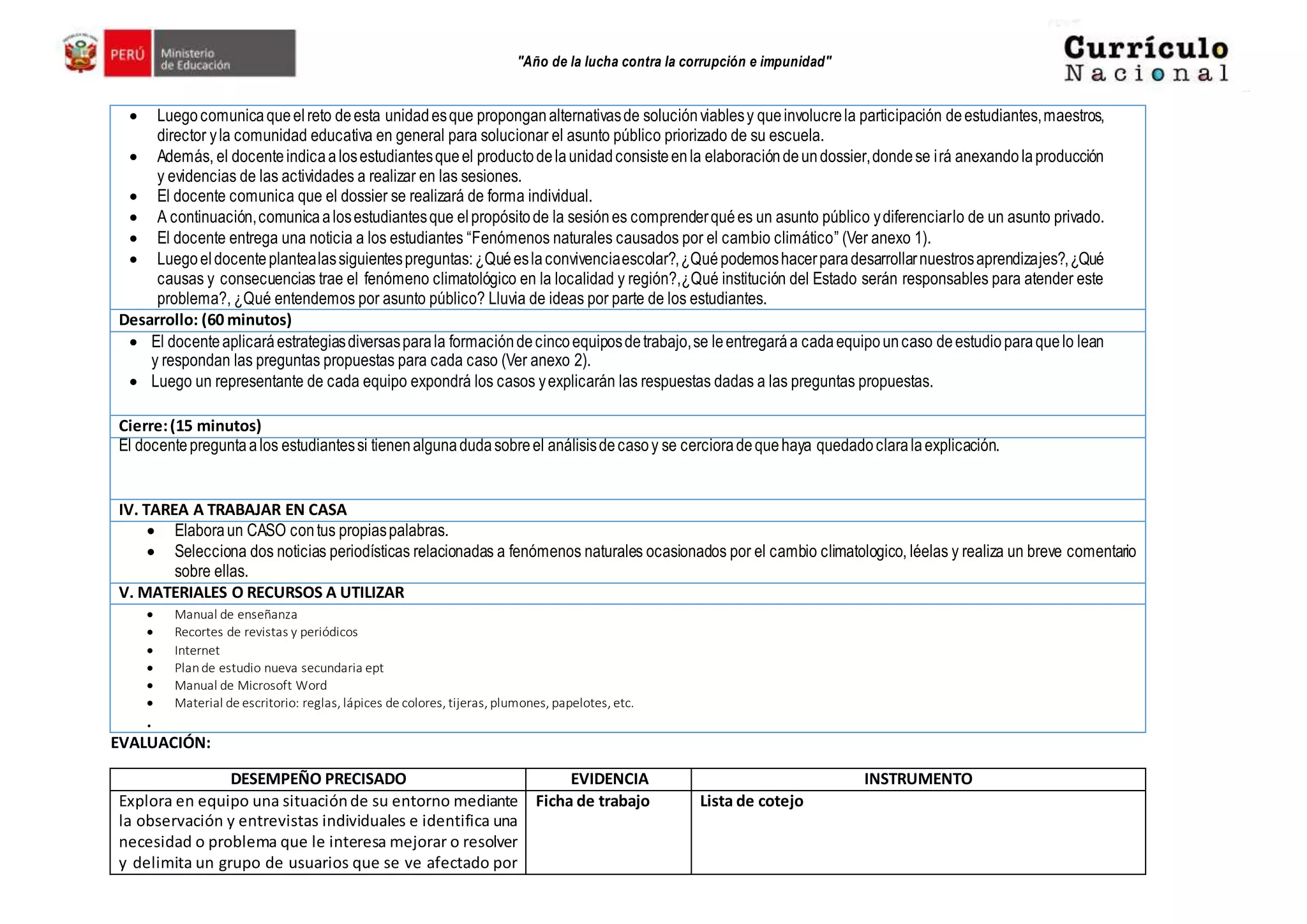 "Año de la lucha contra la corrupción e impunidad"
 Luegocomunicaqueelreto deesta unidadesque proponganalternativasde soluciónviablesy queinvolucrela participación deestudiantes,maestros,
director yla comunidad educativa en general para solucionar el asunto público priorizado de su escuela.
 Además, el docenteindicaalosestudiantesqueel productodelaunidadconsisteenla elaboracióndeundossier,dondese irá anexandolaproducción
y evidencias de las actividades a realizar en las sesiones.
 El docente comunica que el dossier se realizará de forma individual.
 A continuación,comunicaalosestudiantesque elpropósitode la sesiónes comprenderquées un asunto público ydiferenciarlo de un asunto privado.
 El docente entrega una noticia a los estudiantes “Fenómenos naturales causados por el cambio climático” (Ver anexo 1).
 Luegoeldocenteplantealassiguientespreguntas:¿Quéeslaconvivenciaescolar?,¿Quépodemoshacerparadesarrollarnuestrosaprendizajes?,¿Qué
causas y consecuencias trae el fenómeno climatológico en la localidad y región?,¿Qué institución del Estado serán responsables para atender este
problema?, ¿Qué entendemos por asunto público? Lluvia de ideas por parte de los estudiantes.
Desarrollo: (60 minutos)
 El docenteaplicaráestrategiasdiversasparala formacióndecincoequiposdetrabajo,se leentregaráa cadaequipouncaso deestudioparaquelo lean
y respondan las preguntas propuestas para cada caso (Ver anexo 2).
 Luego un representante de cada equipo expondrá los casos yexplicarán las respuestas dadas a las preguntas propuestas.
Cierre:(15 minutos)
El docentepreguntaalos estudiantessi tienenalgunadudasobreel análisisdecasoy se cercioradequehaya quedadoclaralaexplicación.
IV. TAREA A TRABAJAR EN CASA
 Elaboraun CASO contus propiaspalabras.
 Selecciona dos noticias periodísticas relacionadas a fenómenos naturales ocasionados por el cambio climatologico, léelas y realiza un breve comentario
sobre ellas.
V. MATERIALES O RECURSOS A UTILIZAR
 Manual de enseñanza
 Recortes de revistas y periódicos
 Internet
 Plande estudio nueva secundaria ept
 Manual de Microsoft Word
 Material de escritorio: reglas, lápices de colores, tijeras, plumones, papelotes, etc.
.
EVALUACIÓN:
DESEMPEÑO PRECISADO EVIDENCIA INSTRUMENTO
Explora en equipo una situaciónde su entorno mediante
la observación y entrevistas individuales e identifica una
necesidad o problema que le interesa mejorar o resolver
y delimita un grupo de usuarios que se ve afectado por
Ficha de trabajo Lista de cotejo
 