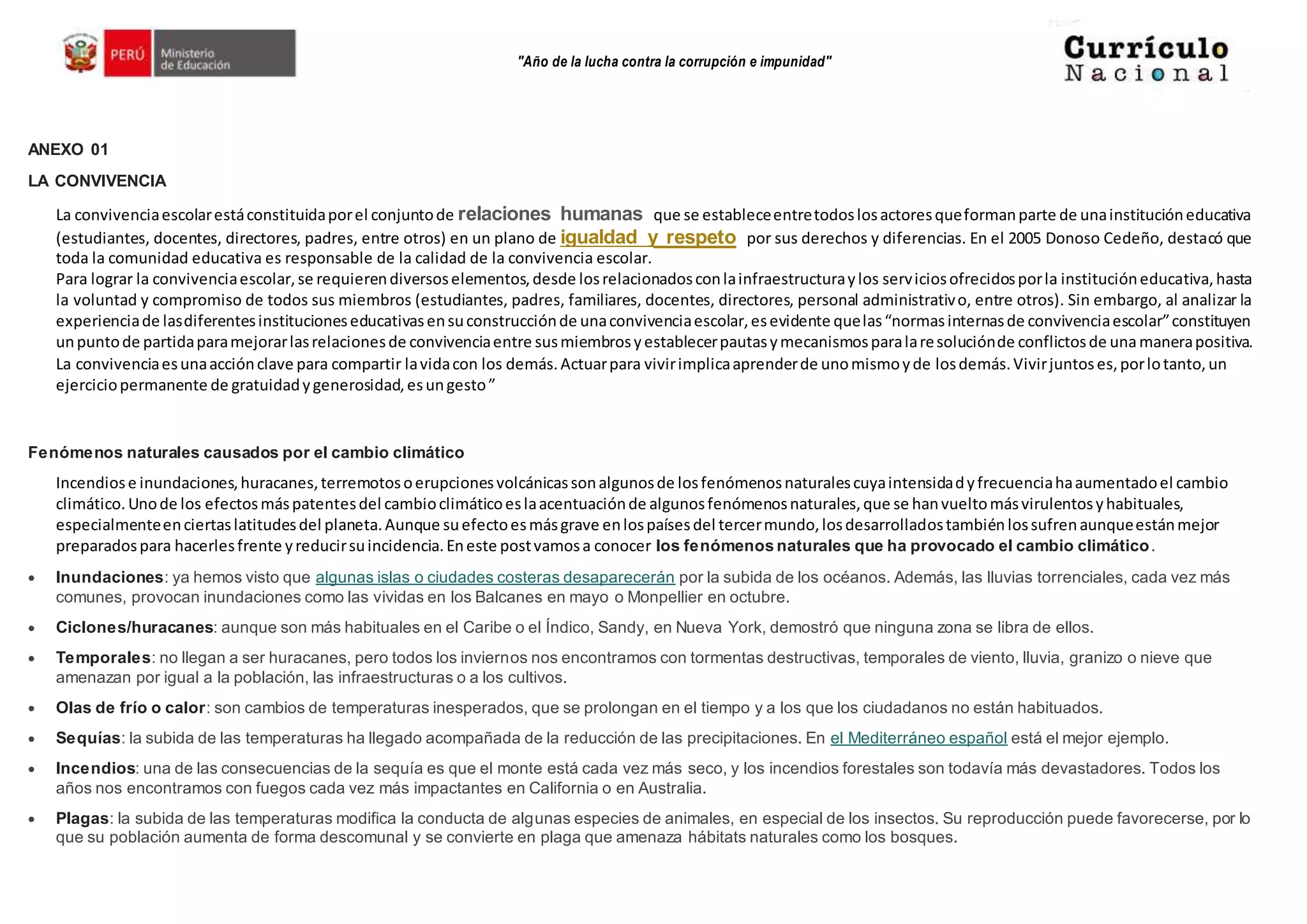 "Año de la lucha contra la corrupción e impunidad"
ANEXO 01
LA CONVIVENCIA
La convivenciaescolarestáconstituidaporel conjuntode relaciones humanas que se estableceentretodoslosactoresqueformanparte de unainstitucióneducativa
(estudiantes, docentes, directores, padres, entre otros) en un plano de igualdad y respeto por sus derechos y diferencias. En el 2005 Donoso Cedeño, destacó que
toda la comunidad educativa es responsable de la calidad de la convivencia escolar.
Para lograr la convivenciaescolar,se requierendiversoselementos,desde losrelacionadosconlainfraestructuraylos serviciosofrecidosporla institucióneducativa,hasta
la voluntad y compromiso de todos sus miembros (estudiantes, padres, familiares, docentes, directores, personal administrativo, entre otros). Sin embargo, al analizar la
experienciade lasdiferentesinstitucioneseducativasensuconstrucciónde unaconvivenciaescolar,esevidente quelas“normasinternasde convivenciaescolar”constituyen
unpuntode partidaparamejorarlasrelacionesde convivenciaentre susmiembrosyestablecerpautasymecanismosparalaresoluciónde conflictosde unamanerapositiva.
La convivenciaesunaacciónclave para compartir lavidacon los demás.Actuarpara vivirimplicaaprenderde unomismoyde losdemás.Vivirjuntoses,porlotanto, un
ejerciciopermanente de gratuidadygenerosidad,esungesto”
Fenómenos naturales causados por el cambio climático
Incendiose inundaciones,huracanes,terremotosoerupcionesvolcánicassonalgunosde losfenómenosnaturalescuyaintensidadyfrecuenciahaaumentadoel cambio
climático. Unode los efectosmáspatentesdel cambioclimáticoeslaacentuaciónde algunosfenómenosnaturales,que se hanvueltomásvirulentosyhabituales,
especialmenteenciertaslatitudesdel planeta.Aunque suefectoesmásgrave enlospaísesdel tercermundo,losdesarrolladostambiénlossufrenaunqueestánmejor
preparadospara hacerlesfrente yreducirsuincidencia.Eneste postvamosa conocer los fenómenos naturales que ha provocado el cambio climático.
 Inundaciones: ya hemos visto que algunas islas o ciudades costeras desaparecerán por la subida de los océanos. Además, las lluvias torrenciales, cada vez más
comunes, provocan inundaciones como las vividas en los Balcanes en mayo o Monpellier en octubre.
 Ciclones/huracanes: aunque son más habituales en el Caribe o el Índico, Sandy, en Nueva York, demostró que ninguna zona se libra de ellos.
 Temporales: no llegan a ser huracanes, pero todos los inviernos nos encontramos con tormentas destructivas, temporales de viento, lluvia, granizo o nieve que
amenazan por igual a la población, las infraestructuras o a los cultivos.
 Olas de frío o calor: son cambios de temperaturas inesperados, que se prolongan en el tiempo y a los que los ciudadanos no están habituados.
 Sequías: la subida de las temperaturas ha llegado acompañada de la reducción de las precipitaciones. En el Mediterráneo español está el mejor ejemplo.
 Incendios: una de las consecuencias de la sequía es que el monte está cada vez más seco, y los incendios forestales son todavía más devastadores. Todos los
años nos encontramos con fuegos cada vez más impactantes en California o en Australia.
 Plagas: la subida de las temperaturas modifica la conducta de algunas especies de animales, en especial de los insectos. Su reproducción puede favorecerse, por lo
que su población aumenta de forma descomunal y se convierte en plaga que amenaza hábitats naturales como los bosques.
 