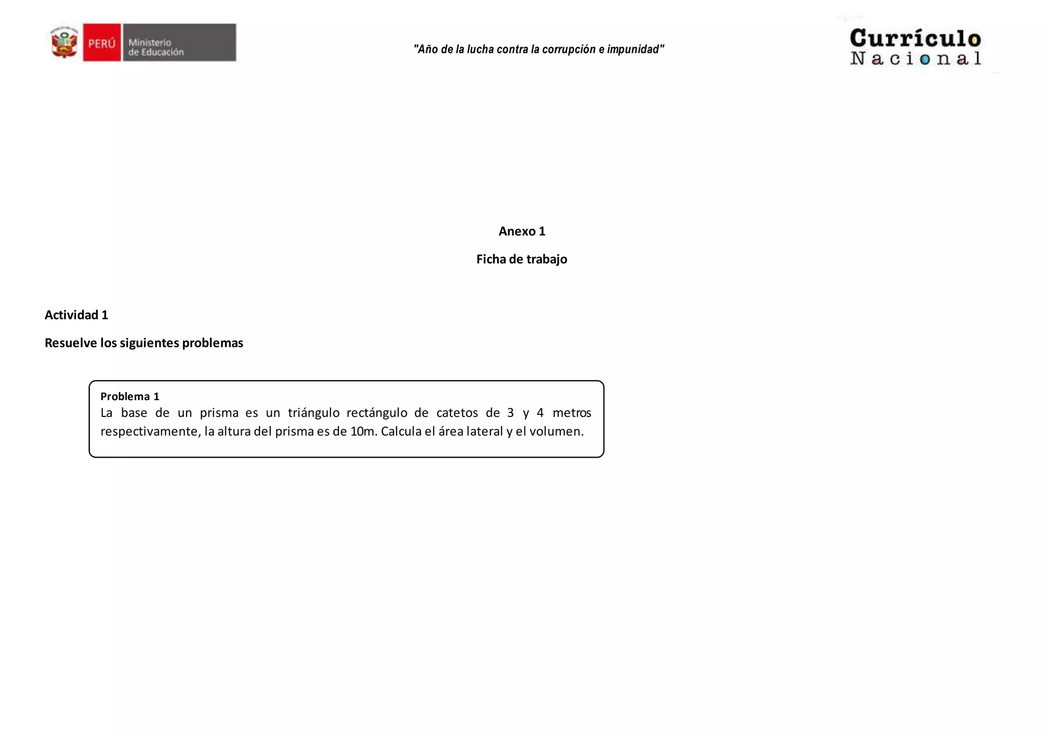 "Año de la lucha contra la corrupción e impunidad"
Anexo 1
Ficha de trabajo
Actividad 1
Resuelve los siguientes problemas
Problema 1
La base de un prisma es un triángulo rectángulo de catetos de 3 y 4 metros
respectivamente, la altura del prisma es de 10m. Calcula el área lateral y el volumen.
 